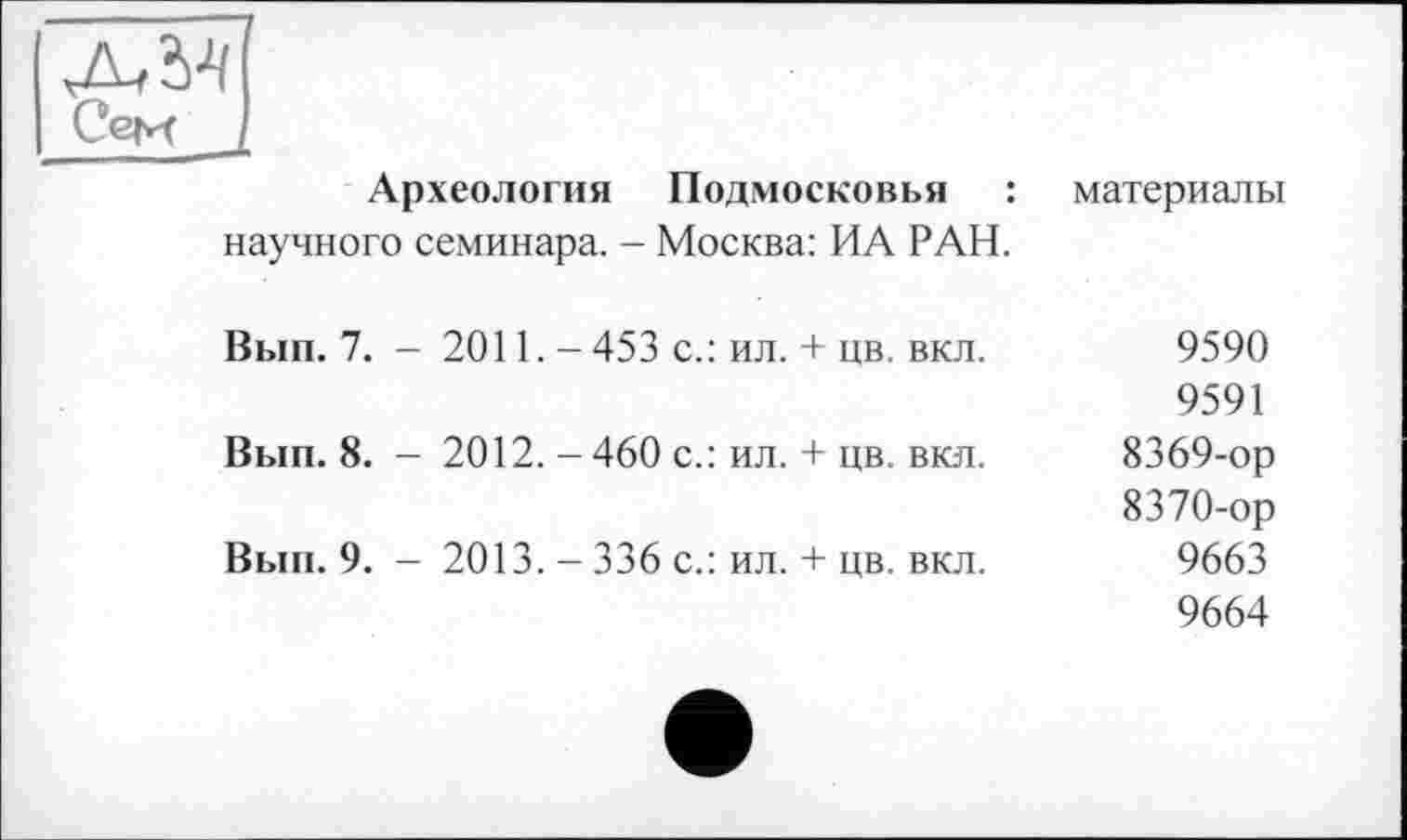 ﻿І A/M
I Сем
Археология Подмосковья : научного семинара. - Москва: ИА РАН.	материалы
Вып. 7. - 2011. - 453 с.: ил. + цв. вкл.	9590 9591
Вып. 8. - 2012. - 460 с.: ил. + цв. вкл.	8369-	ор 8370-	ор
Вып. 9. - 2013. - 336 с.: ил. + цв. вкл.	9663 9664